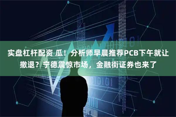 实盘杠杆配资 瓜！分析师早晨推荐PCB下午就让撤退？宁德震惊市场，金融街证券也来了