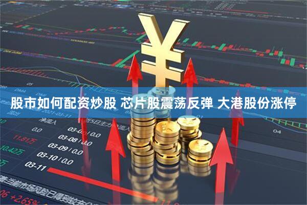 股市如何配资炒股 芯片股震荡反弹 大港股份涨停
