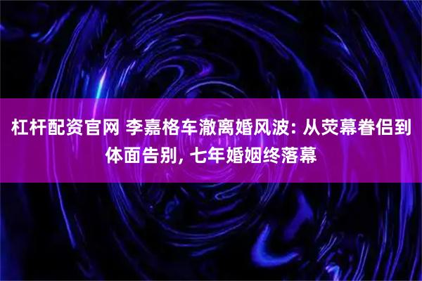 杠杆配资官网 李嘉格车澈离婚风波: 从荧幕眷侣到体面告别, 七年婚姻终落幕