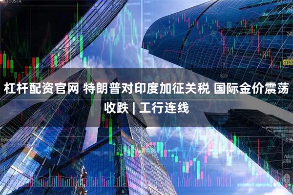 杠杆配资官网 特朗普对印度加征关税 国际金价震荡收跌 | 工行连线