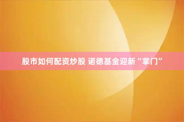 股市如何配资炒股 诺德基金迎新“掌门”