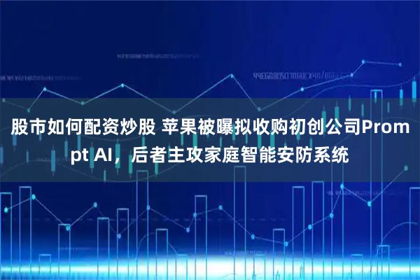 股市如何配资炒股 苹果被曝拟收购初创公司Prompt AI，后者主攻家庭智能安防系统