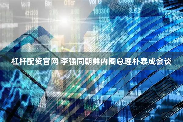 杠杆配资官网 李强同朝鲜内阁总理朴泰成会谈