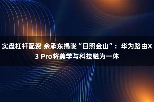 实盘杠杆配资 余承东揭晓“日照金山”：华为路由X3 Pro将美学与科技融为一体