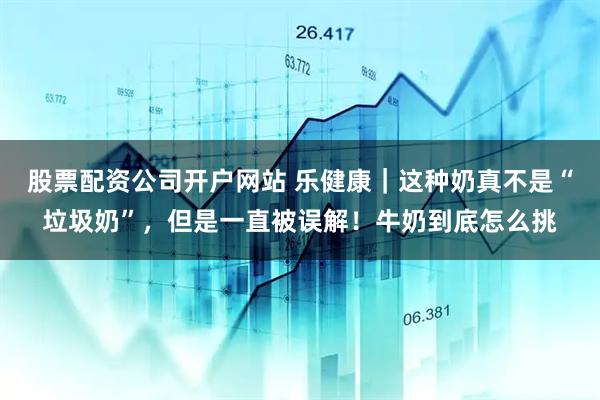 股票配资公司开户网站 乐健康｜这种奶真不是“垃圾奶”，但是一直被误解！牛奶到底怎么挑