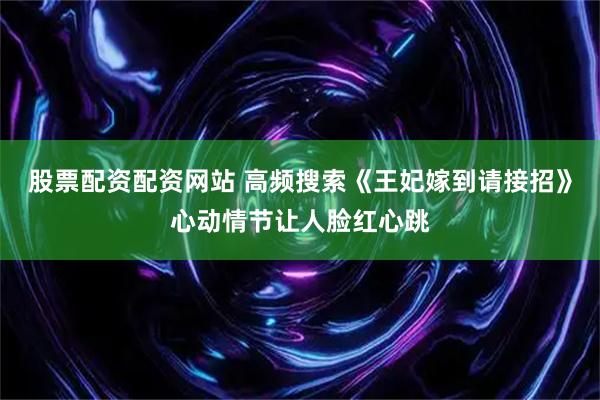 股票配资配资网站 高频搜索《王妃嫁到请接招》心动情节让人脸红心跳