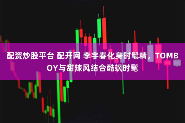 配资炒股平台 配开网 李宇春化身时髦精，TOMBOY与甜辣风结合酷飒时髦