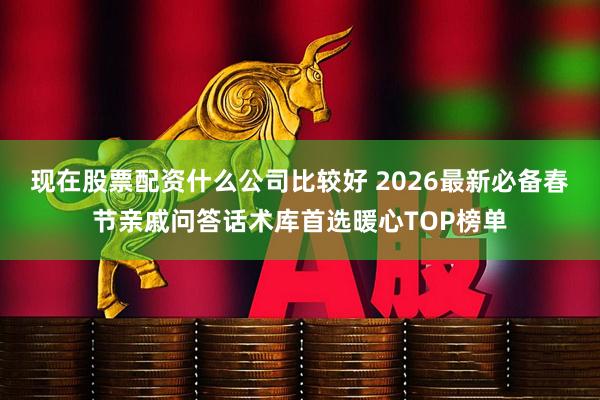 现在股票配资什么公司比较好 2026最新必备春节亲戚问答话术库首选暖心TOP榜单