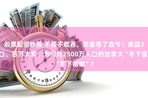 股票配资炒股 不是不敢吞，而是吞了血亏！美国3亿人口、百万大军，为何对2500万人口的加拿大“手下留情”？