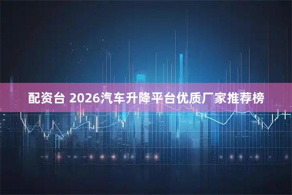 配资台 2026汽车升降平台优质厂家推荐榜