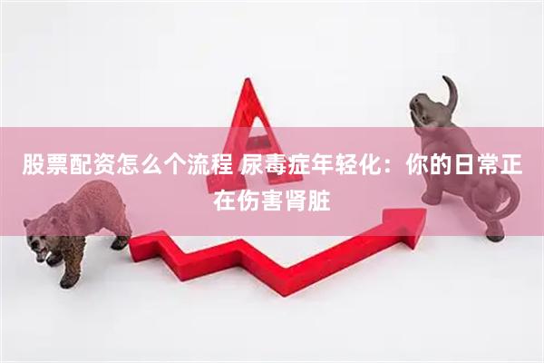 股票配资怎么个流程 尿毒症年轻化：你的日常正在伤害肾脏