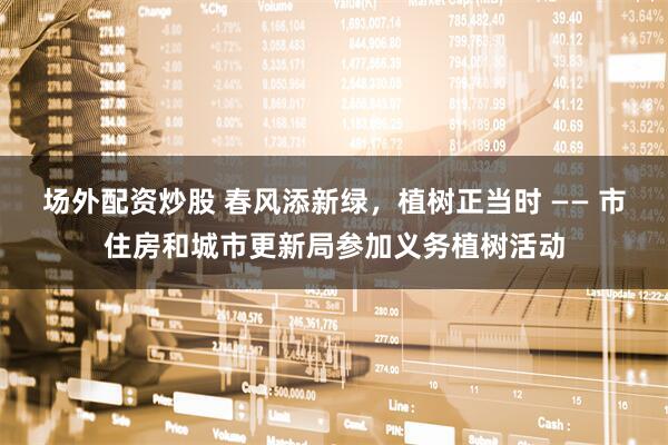 场外配资炒股 春风添新绿，植树正当时 —— 市住房和城市更新局参加义务植树活动