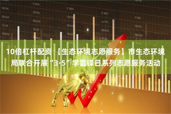 10倍杠杆配资 【生态环境志愿服务】市生态环境局联合开展“3·5”学雷锋日系列志愿服务活动