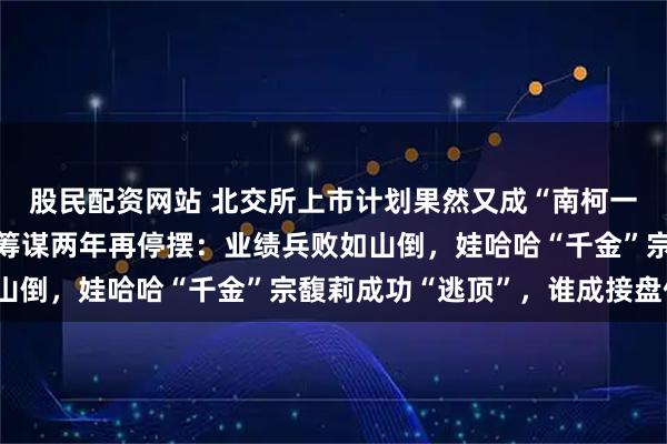 股民配资网站 北交所上市计划果然又成“南柯一梦”，老娘舅二闯A股筹谋两年再停摆：业绩兵败如山倒，娃哈哈“千金”宗馥莉成功“逃顶”，谁成接盘侠？