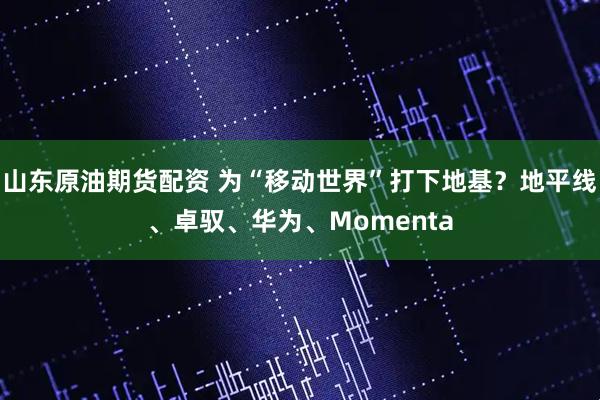 山东原油期货配资 为“移动世界”打下地基？地平线、卓驭、华为、Momenta