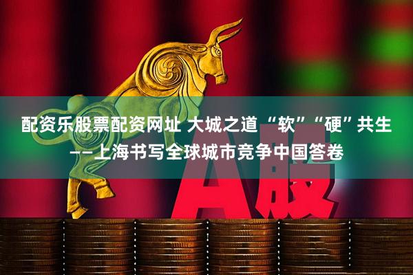 配资乐股票配资网址 大城之道 “软”“硬”共生——上海书写全球城市竞争中国答卷