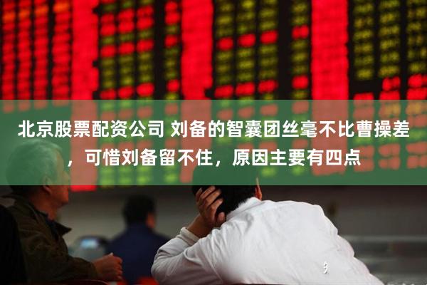 北京股票配资公司 刘备的智囊团丝毫不比曹操差，可惜刘备留不住，原因主要有四点
